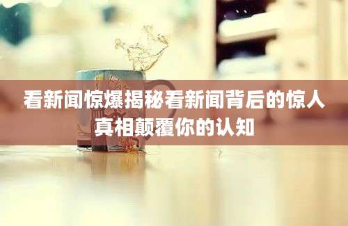 看新闻惊爆揭秘看新闻背后的惊人真相颠覆你的认知