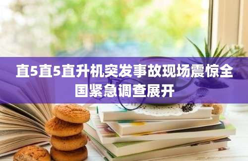 直5直5直升机突发事故现场震惊全国紧急调查展开
