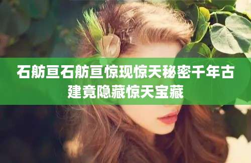 石舫亘石舫亘惊现惊天秘密千年古建竟隐藏惊天宝藏