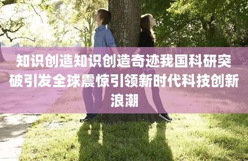 知识创造知识创造奇迹我国科研突破引发全球震惊引领新时代科技创新浪潮