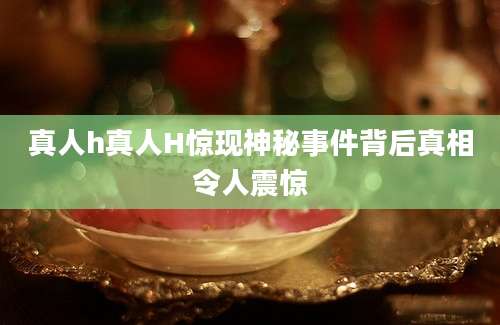 真人h真人H惊现神秘事件背后真相令人震惊