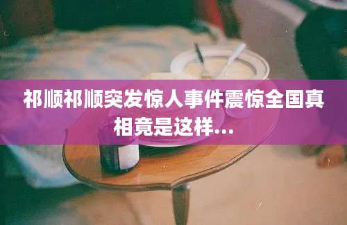 祁顺祁顺突发惊人事件震惊全国真相竟是这样...