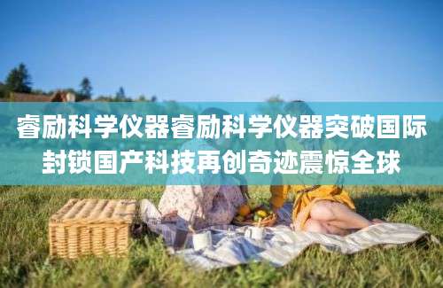 睿励科学仪器睿励科学仪器突破国际封锁国产科技再创奇迹震惊全球