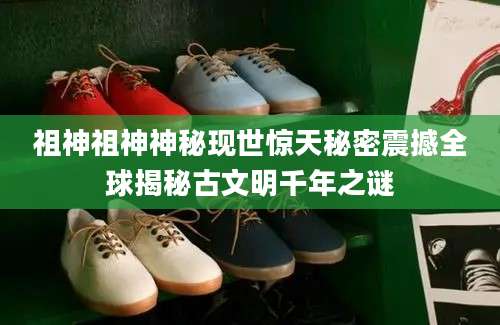 祖神祖神神秘现世惊天秘密震撼全球揭秘古文明千年之谜