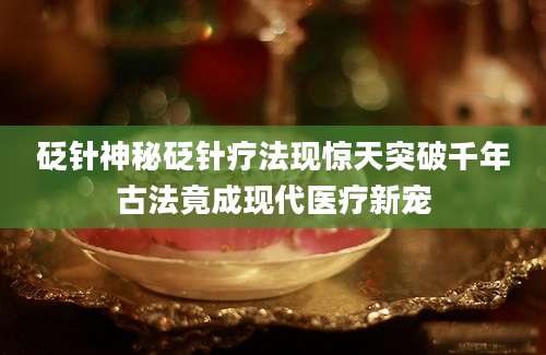 砭针神秘砭针疗法现惊天突破千年古法竟成现代医疗新宠