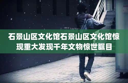 石景山区文化馆石景山区文化馆惊现重大发现千年文物惊世瞩目