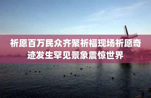 祈愿百万民众齐聚祈福现场祈愿奇迹发生罕见景象震惊世界