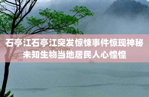 石亭江石亭江突发惊悚事件惊现神秘未知生物当地居民人心惶惶