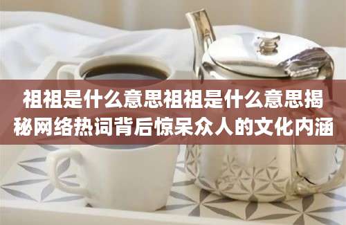 祖祖是什么意思祖祖是什么意思揭秘网络热词背后惊呆众人的文化内涵