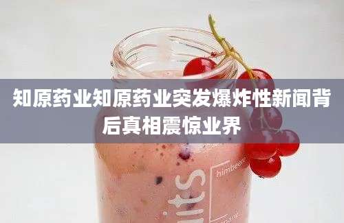 知原药业知原药业突发爆炸性新闻背后真相震惊业界