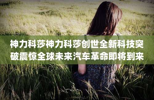 神力科莎神力科莎创世全新科技突破震惊全球未来汽车革命即将到来