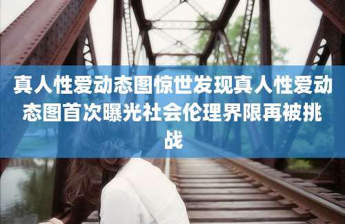 真人性爱动态图惊世发现真人性爱动态图首次曝光社会伦理界限再被挑战