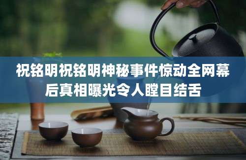 祝铭明祝铭明神秘事件惊动全网幕后真相曝光令人瞠目结舌