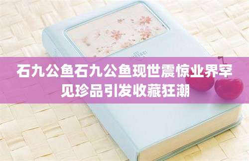 石九公鱼石九公鱼现世震惊业界罕见珍品引发收藏狂潮