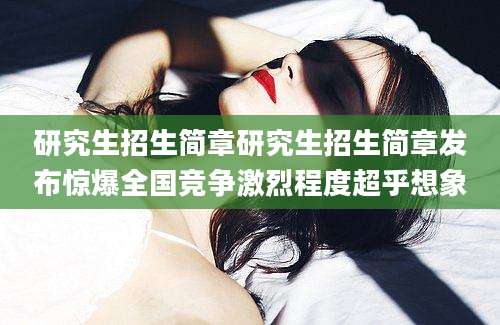 研究生招生简章研究生招生简章发布惊爆全国竞争激烈程度超乎想象