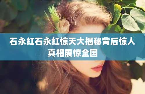 石永红石永红惊天大揭秘背后惊人真相震惊全国