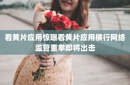 看黄片应用惊曝看黄片应用横行网络监管重拳即将出击