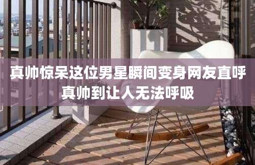 真帅惊呆这位男星瞬间变身网友直呼真帅到让人无法呼吸