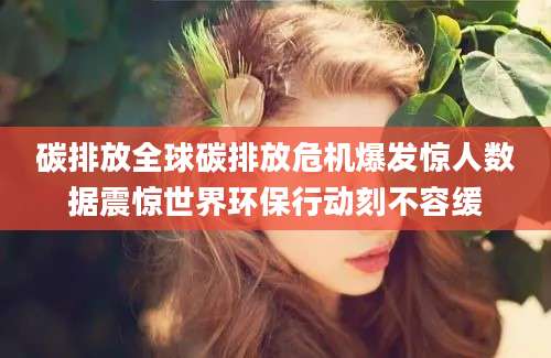 碳排放全球碳排放危机爆发惊人数据震惊世界环保行动刻不容缓