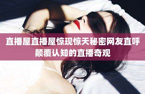 直播屋直播屋惊现惊天秘密网友直呼颠覆认知的直播奇观