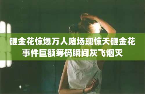 砸金花惊爆万人赌场现惊天砸金花事件巨额筹码瞬间灰飞烟灭