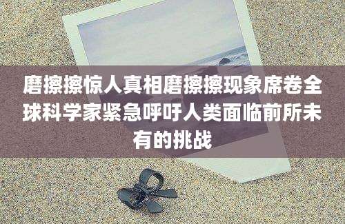 磨擦擦惊人真相磨擦擦现象席卷全球科学家紧急呼吁人类面临前所未有的挑战