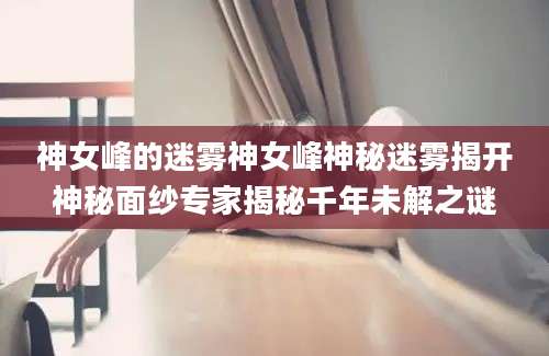 神女峰的迷雾神女峰神秘迷雾揭开神秘面纱专家揭秘千年未解之谜
