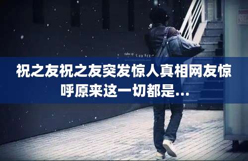 祝之友祝之友突发惊人真相网友惊呼原来这一切都是...
