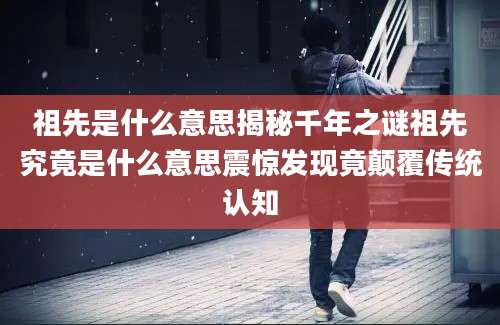 祖先是什么意思揭秘千年之谜祖先究竟是什么意思震惊发现竟颠覆传统认知