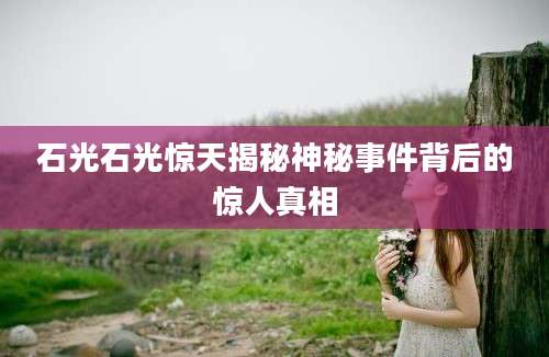 石光石光惊天揭秘神秘事件背后的惊人真相