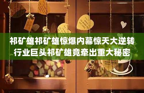 祁矿雄祁矿雄惊爆内幕惊天大逆转行业巨头祁矿雄竟牵出重大秘密