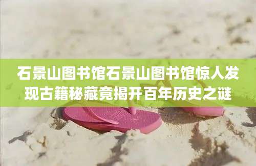 石景山图书馆石景山图书馆惊人发现古籍秘藏竟揭开百年历史之谜