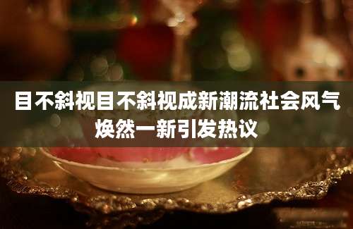 目不斜视目不斜视成新潮流社会风气焕然一新引发热议