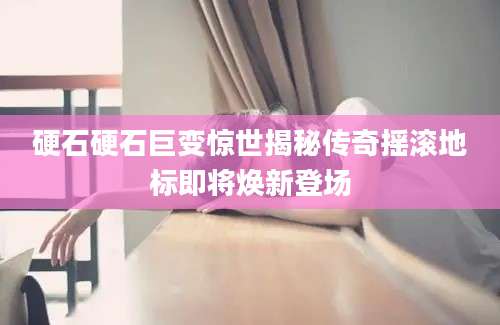 硬石硬石巨变惊世揭秘传奇摇滚地标即将焕新登场