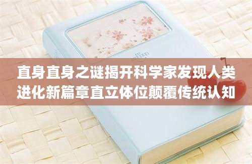 直身直身之谜揭开科学家发现人类进化新篇章直立体位颠覆传统认知