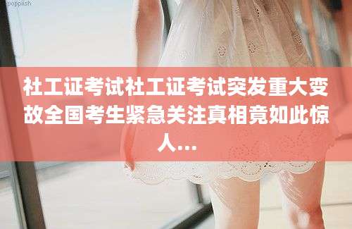 社工证考试社工证考试突发重大变故全国考生紧急关注真相竟如此惊人...
