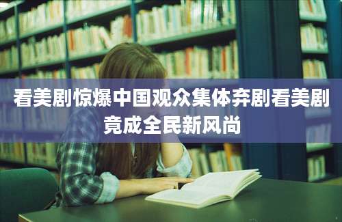 看美剧惊爆中国观众集体弃剧看美剧竟成全民新风尚