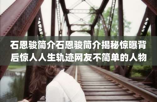 石恩骏简介石恩骏简介揭秘惊曝背后惊人人生轨迹网友不简单的人物