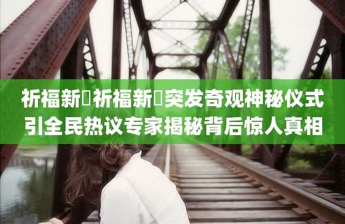 祈福新邨祈福新邨突发奇观神秘仪式引全民热议专家揭秘背后惊人真相