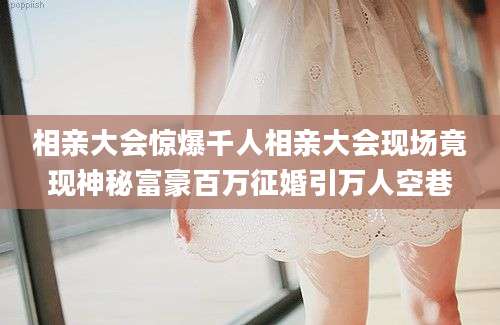 相亲大会惊爆千人相亲大会现场竟现神秘富豪百万征婚引万人空巷