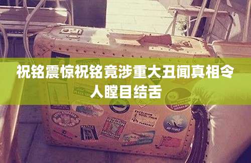 祝铭震惊祝铭竟涉重大丑闻真相令人瞠目结舌