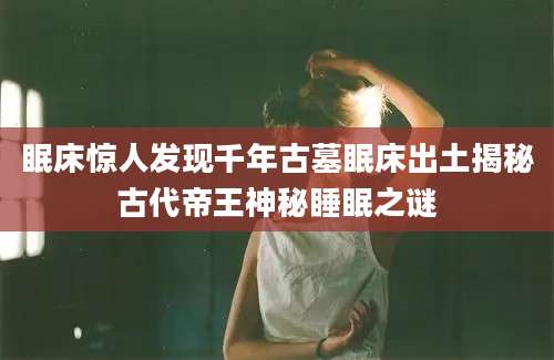 眠床惊人发现千年古墓眠床出土揭秘古代帝王神秘睡眠之谜