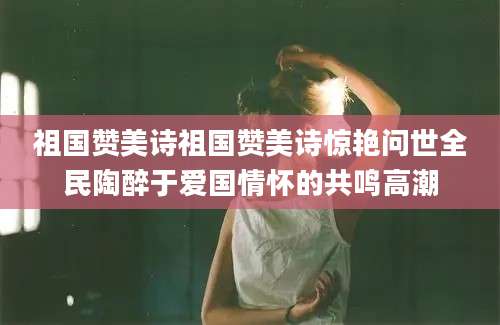 祖国赞美诗祖国赞美诗惊艳问世全民陶醉于爱国情怀的共鸣高潮