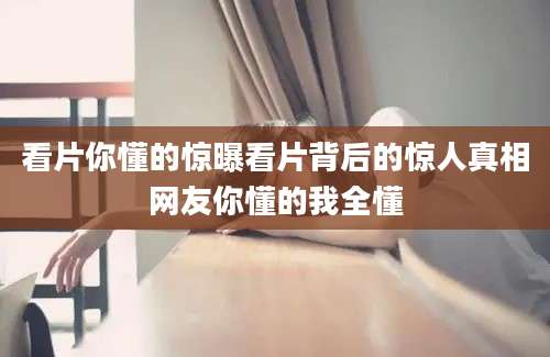 看片你懂的惊曝看片背后的惊人真相网友你懂的我全懂