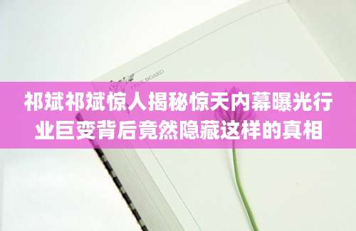 祁斌祁斌惊人揭秘惊天内幕曝光行业巨变背后竟然隐藏这样的真相